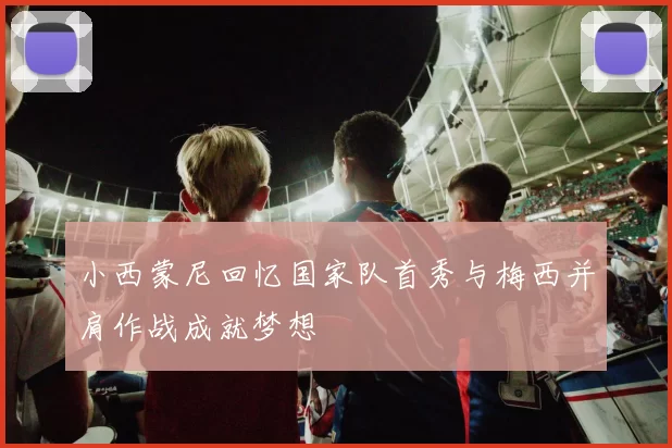 小西蒙尼回忆国家队首秀与梅西并肩作战成就梦想