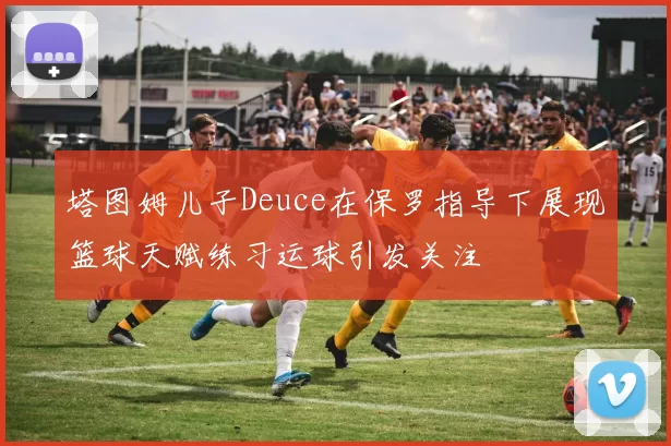 塔图姆儿子Deuce在保罗指导下展现篮球天赋练习运球引发关注