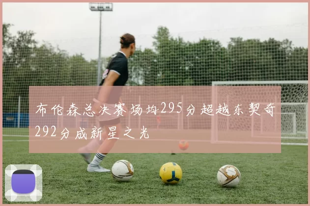 布伦森总决赛场均295分超越东契奇292分成新星之光